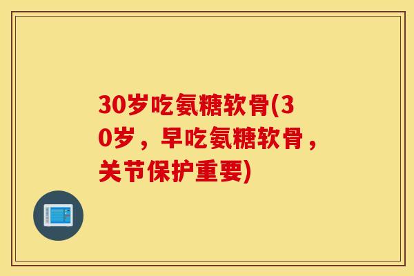 30岁吃氨糖软骨(30岁，早吃氨糖软骨，关节保护重要)