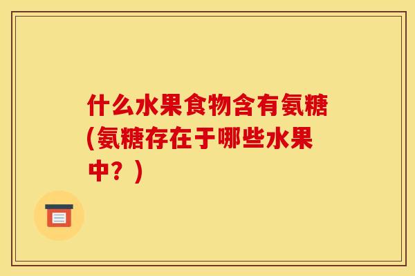 什么水果食物含有氨糖(氨糖存在于哪些水果中？)
