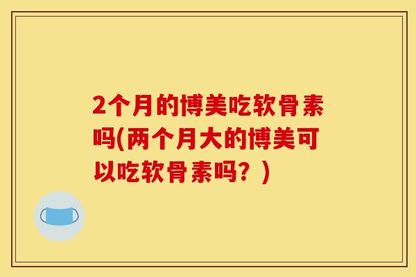 2个月的博美吃软骨素吗(两个月大的博美可以吃软骨素吗？)