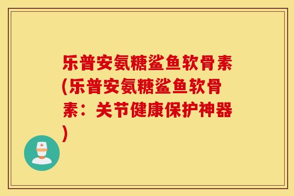 乐普安氨糖鲨鱼软骨素(乐普安氨糖鲨鱼软骨素：关节健康保护神器)
