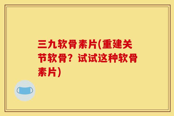 三九软骨素片(重建关节软骨？试试这种软骨素片)