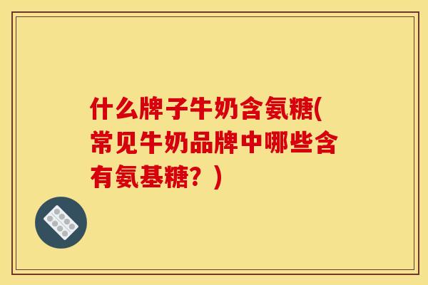 什么牌子牛奶含氨糖(常见牛奶品牌中哪些含有氨基糖？)