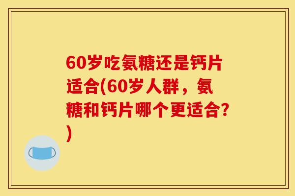 60岁吃氨糖还是钙片适合(60岁人群，氨糖和钙片哪个更适合？)