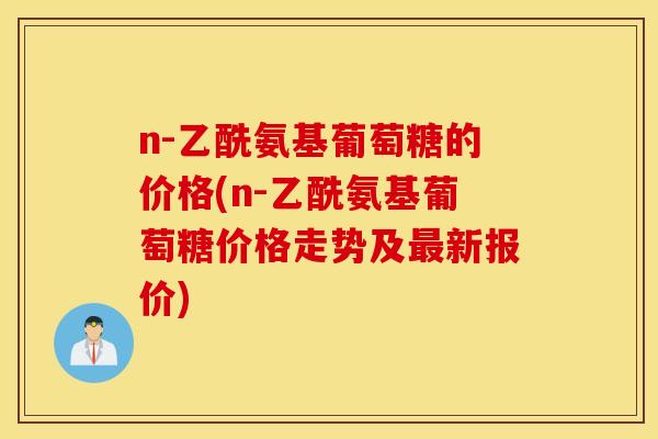 n-乙酰氨基葡萄糖的价格(n-乙酰氨基葡萄糖价格走势及最新报价)