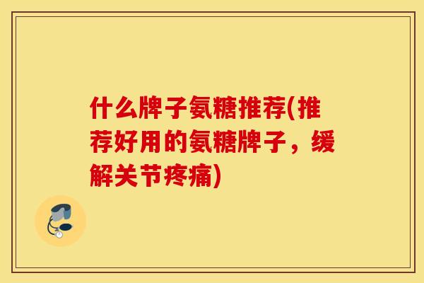 什么牌子氨糖推荐(推荐好用的氨糖牌子，缓解关节疼痛)