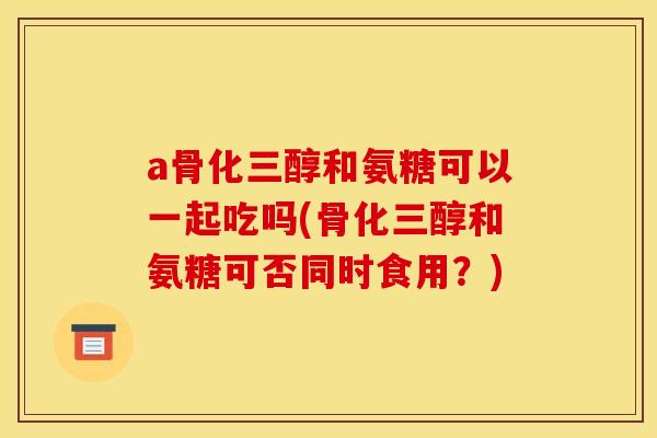 a骨化三醇和氨糖可以一起吃吗(骨化三醇和氨糖可否同时食用?) a骨化三醇和氨糖可以一起吃吗(骨化三醇和氨糖可否同时食用?)