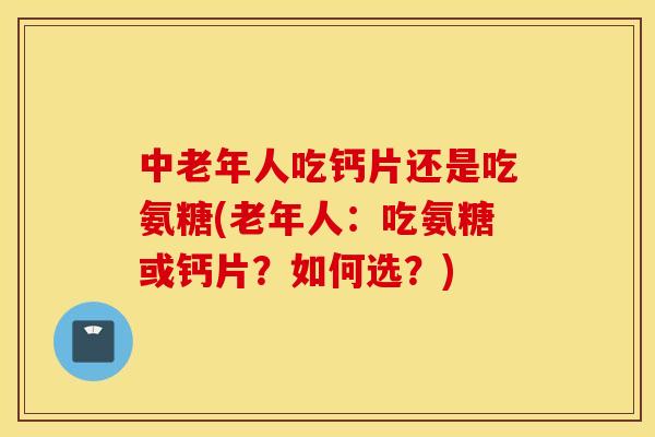 中老年人吃钙片还是吃氨糖(老年人：吃氨糖或钙片？如何选？)