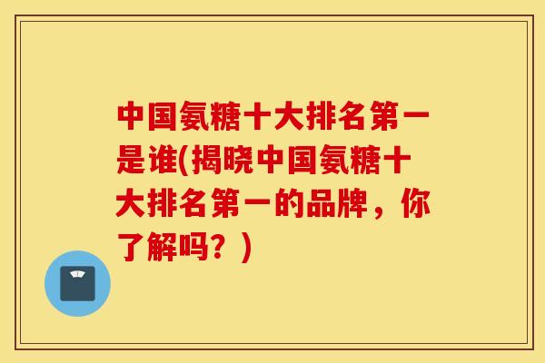 中国氨糖十大排名第一是谁(揭晓中国氨糖十大排名第一的品牌，你了解吗？)