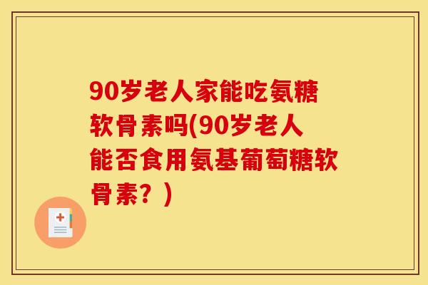 90岁老人家能吃氨糖软骨素吗(90岁老人能否食用氨基葡萄糖软骨素？)
