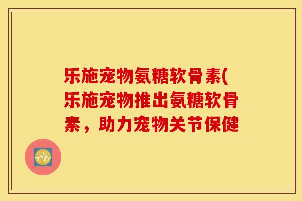 乐施宠物氨糖软骨素(乐施宠物推出氨糖软骨素，助力宠物关节保健