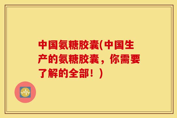 中国氨糖胶囊(中国生产的氨糖胶囊，你需要了解的全部！)