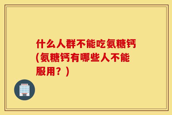 什么人群不能吃氨糖钙(氨糖钙有哪些人不能服用?) 什么人群不能吃氨糖钙(氨糖钙有哪些人不能服用?)