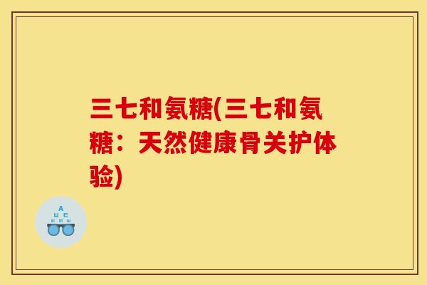 三七和氨糖(三七和氨糖：天然健康骨关护体验)