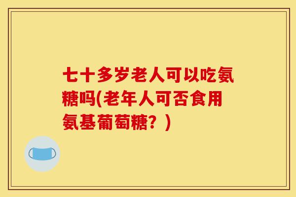 七十多岁老人可以吃氨糖吗(老年人可否食用氨基葡萄糖？)