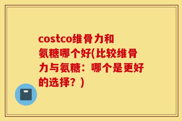 costco维骨力和氨糖哪个好(比较维骨力与氨糖：哪个是更好的选择？)