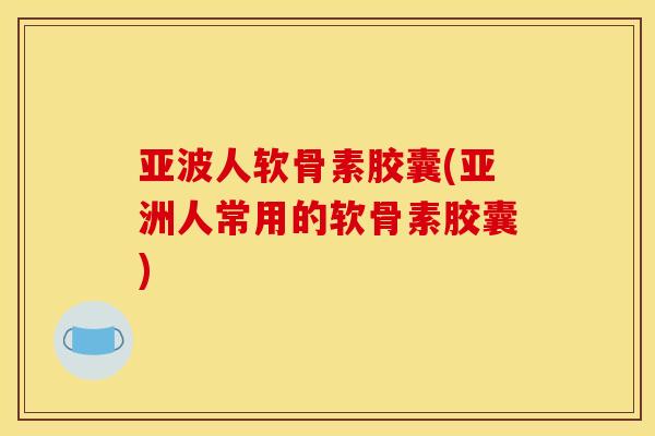 亚波人软骨素胶囊(亚洲人常用的软骨素胶囊)