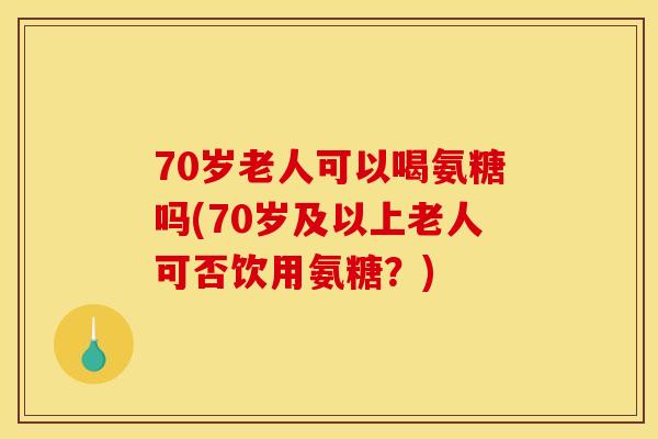 70岁老人可以喝氨糖吗(70岁及以上老人可否饮用氨糖？)