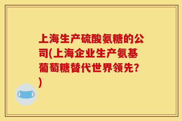 上海生产硫酸氨糖的公司(上海企业生产氨基葡萄糖替代世界领先？)