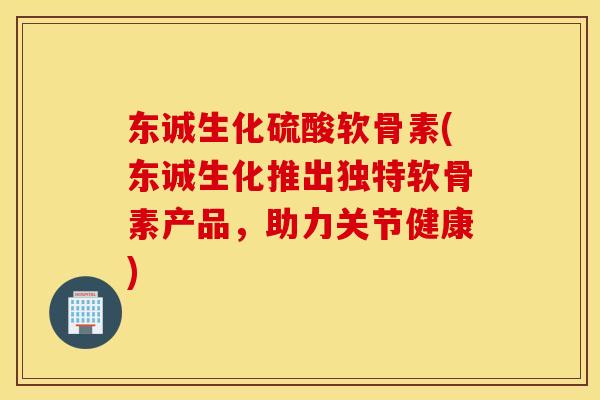 东诚生化硫酸软骨素(东诚生化推出独特软骨素产品，助力关节健康)