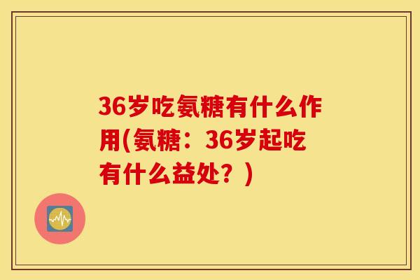 36岁吃氨糖有什么作用(氨糖：36岁起吃有什么益处？)