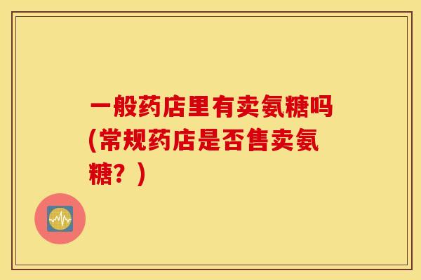 一般药店里有卖氨糖吗(常规药店是否售卖氨糖？)