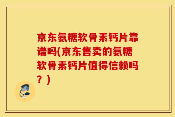 京东氨糖软骨素钙片靠谱吗(京东售卖的氨糖软骨素钙片值得信赖吗？)