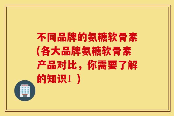 不同品牌的氨糖软骨素(各大品牌氨糖软骨素产品对比，你需要了解的知识！)