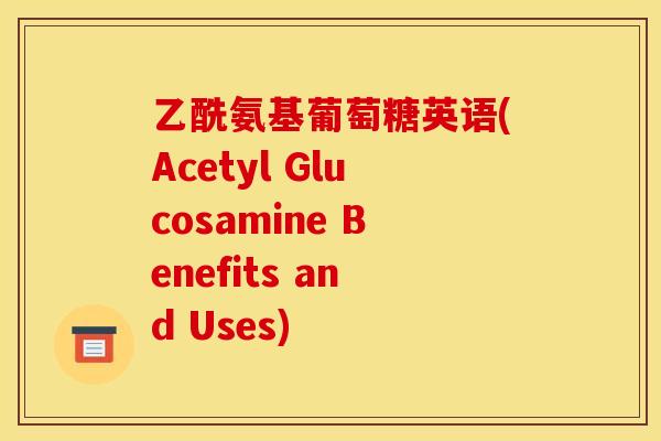 乙酰氨基葡萄糖英语(Acetyl Glucosamine Benefits and Uses)
