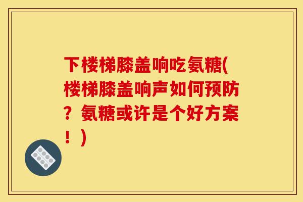 下楼梯膝盖响吃氨糖(楼梯膝盖响声如何预防？氨糖或许是个好方案！)
