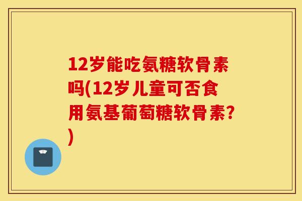 12岁能吃氨糖软骨素吗(12岁儿童可否食用氨基葡萄糖软骨素？)