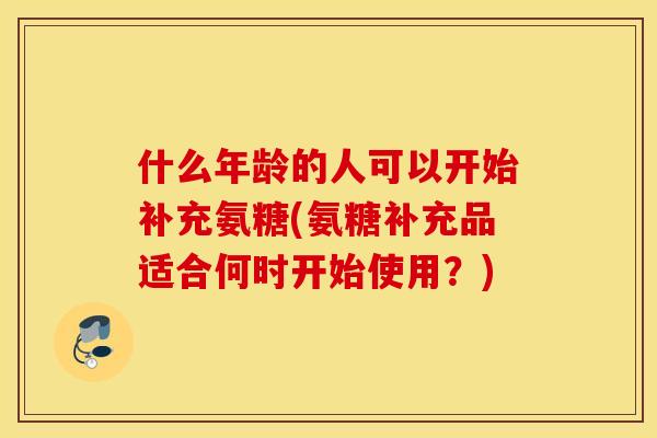 什么年龄的人可以开始补充氨糖(氨糖补充品适合何时开始使用？)