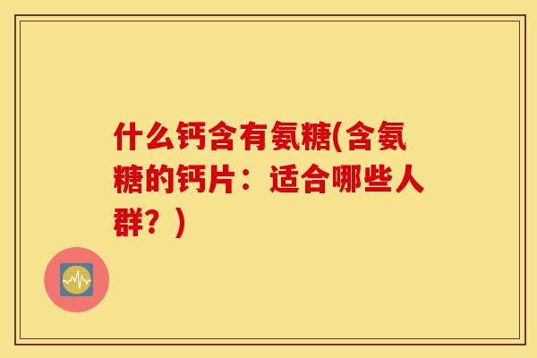 什么钙含有氨糖(含氨糖的钙片：适合哪些人群？)