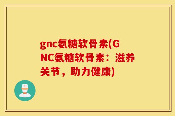 gnc氨糖软骨素(GNC氨糖软骨素：滋养关节，助力健康)