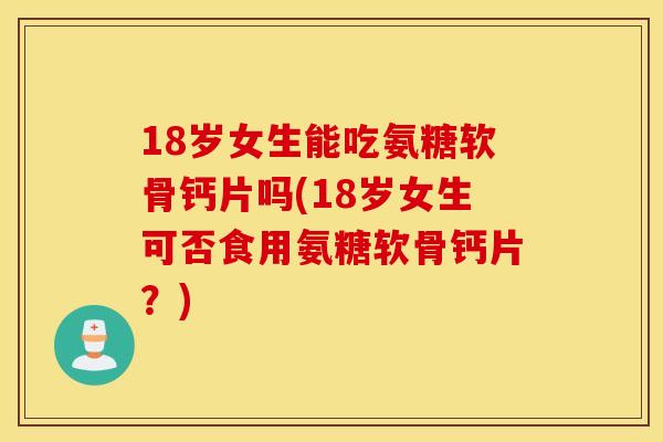 18岁女生能吃氨糖软骨钙片吗(18岁女生可否食用氨糖软骨钙片?) 18岁女生能吃氨糖软骨钙片吗(18岁女生可否食用氨糖软骨钙片?)