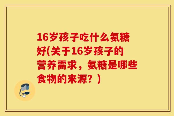 16岁孩子吃什么氨糖好(关于16岁孩子的营养需求，氨糖是哪些食物的来源？)