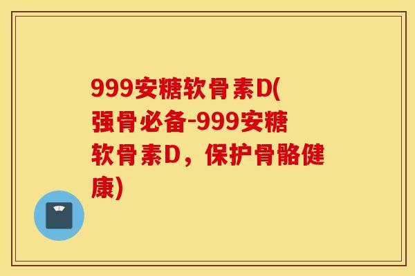 999安糖软骨素D(强骨必备-999安糖软骨素D，保护骨骼健康)