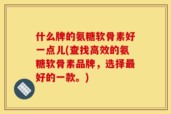 什么牌的氨糖软骨素好一点儿(查找高效的氨糖软骨素品牌，选择最好的一款。)