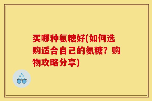 买哪种氨糖好(如何选购适合自己的氨糖？购物攻略分享)