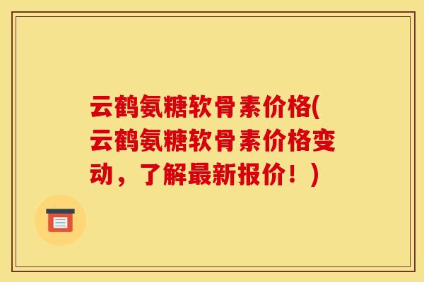 云鹤氨糖软骨素价格(云鹤氨糖软骨素价格变动，了解最新报价！)