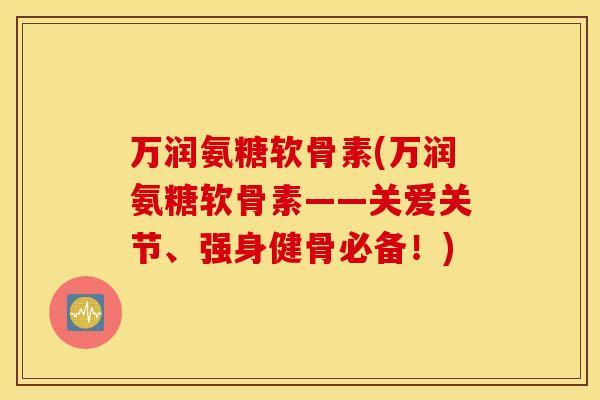 万润氨糖软骨素(万润氨糖软骨素——关爱关节、强身健骨必备！)