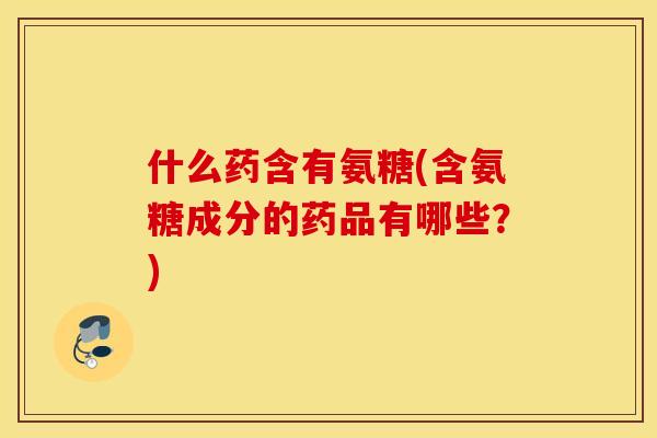 什么药含有氨糖(含氨糖成分的药品有哪些？)