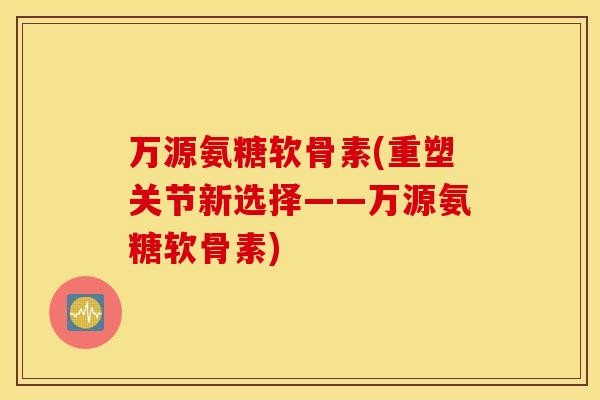 万源氨糖软骨素(重塑关节新选择——万源氨糖软骨素)
