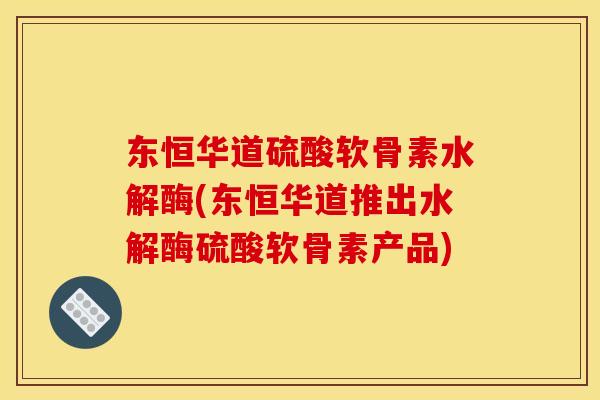 东恒华道硫酸软骨素水解酶(东恒华道推出水解酶硫酸软骨素产品)