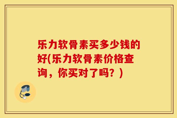 乐力软骨素买多少钱的好(乐力软骨素价格查询，你买对了吗？)