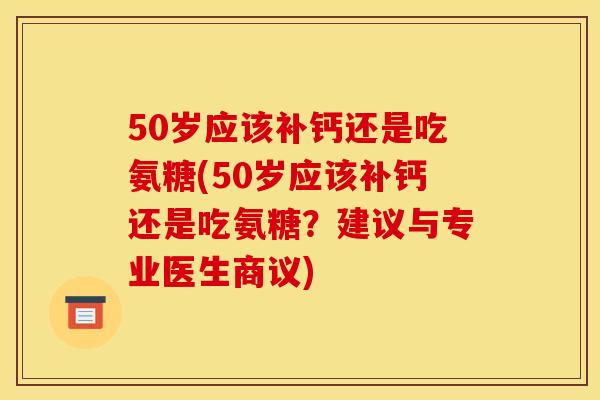 50岁应该补钙还是吃氨糖(50岁应该补钙还是吃氨糖？建议与专业医生商议)