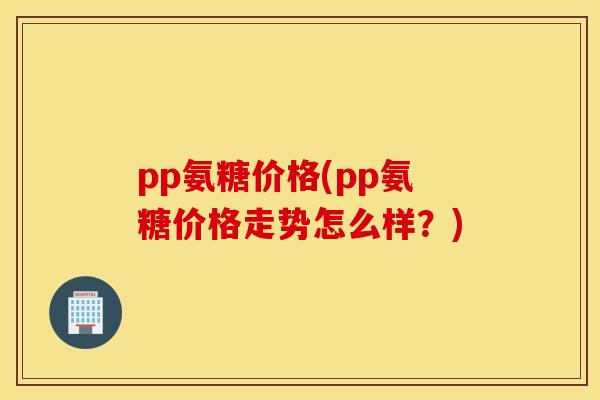 pp氨糖价格(pp氨糖价格走势怎么样？)