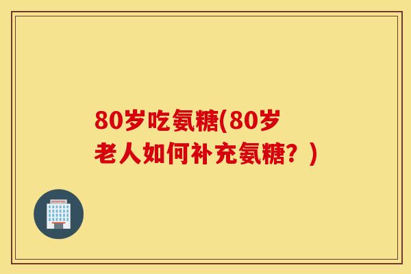 80岁吃氨糖(80岁老人如何补充氨糖？)