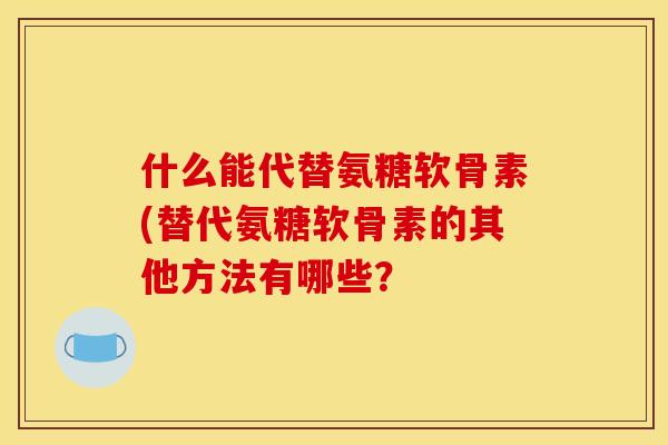 什么能代替氨糖软骨素(替代氨糖软骨素的其他方法有哪些？