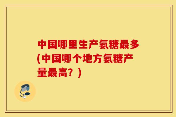 中国哪里生产氨糖最多(中国哪个地方氨糖产量最高？)