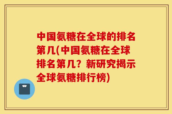 中国氨糖在全球的排名第几(中国氨糖在全球排名第几?新研究揭示全球氨糖排行榜) 中国氨糖在全球的排名第几(中国氨糖在全球排名第几?新研究揭示全球氨糖排行榜)